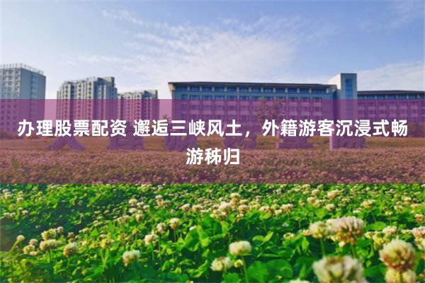 办理股票配资 邂逅三峡风土，外籍游客沉浸式畅游秭归