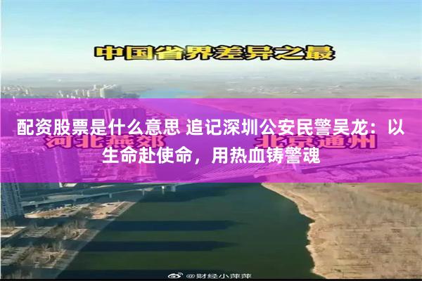 配资股票是什么意思 追记深圳公安民警吴龙：以生命赴使命，用热血铸警魂