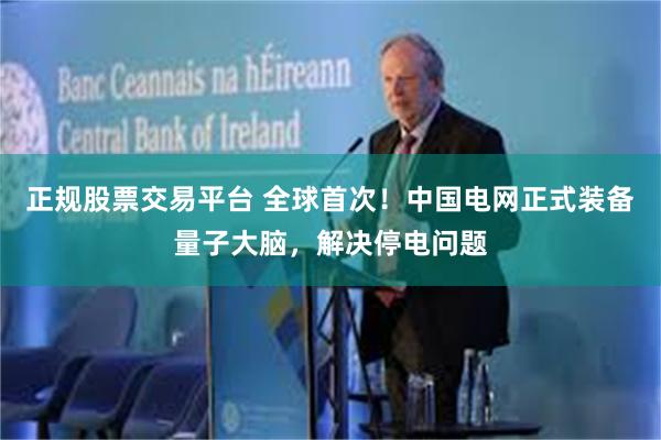 正规股票交易平台 全球首次！中国电网正式装备量子大脑，解决停电问题