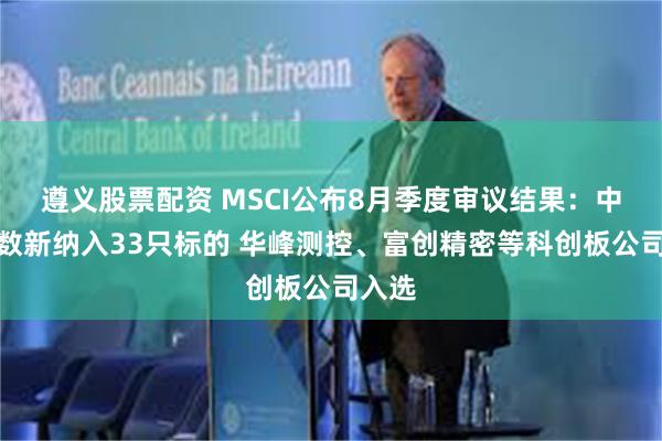 遵义股票配资 MSCI公布8月季度审议结果：中国指数新纳入33只标的 华峰测控、富创精密等科创板公司入选