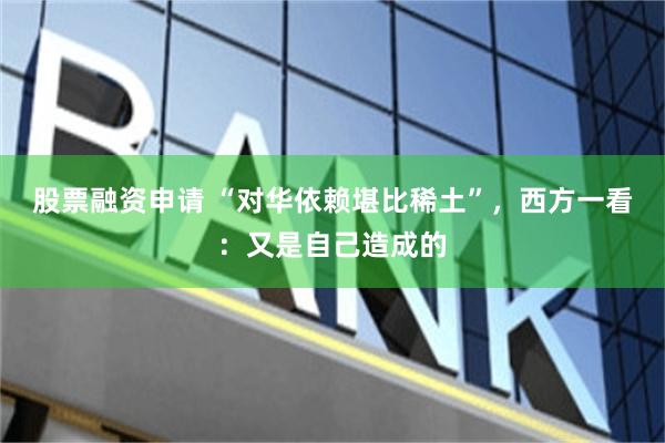 股票融资申请 “对华依赖堪比稀土”，西方一看：又是自己造成的