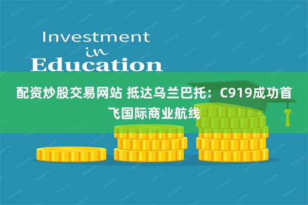 配资炒股交易网站 抵达乌兰巴托：C919成功首飞国际商业航线