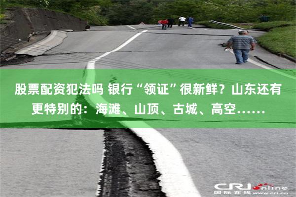股票配资犯法吗 银行“领证”很新鲜？山东还有更特别的：海滩、山顶、古城、高空……