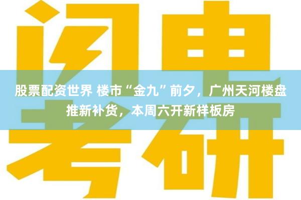 股票配资世界 楼市“金九”前夕，广州天河楼盘推新补货，本周六开新样板房