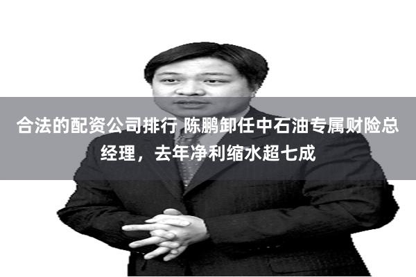 合法的配资公司排行 陈鹏卸任中石油专属财险总经理，去年净利缩水超七成