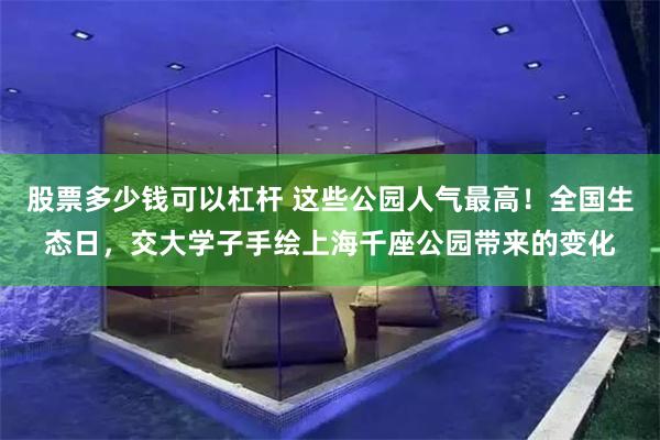 股票多少钱可以杠杆 这些公园人气最高！全国生态日，交大学子手绘上海千座公园带来的变化
