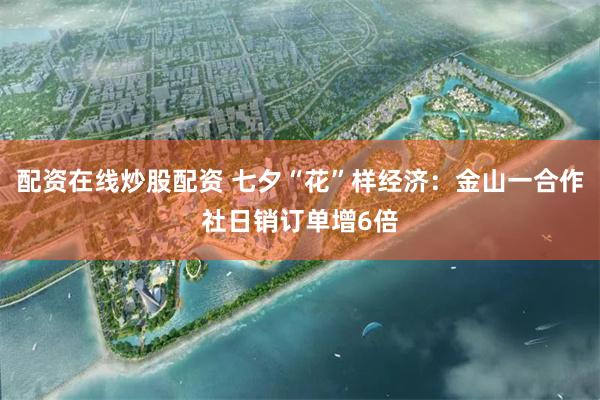 配资在线炒股配资 七夕“花”样经济：金山一合作社日销订单增6倍