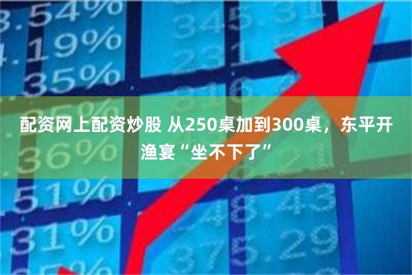 配资网上配资炒股 从250桌加到300桌，东平开渔宴“坐不下了”