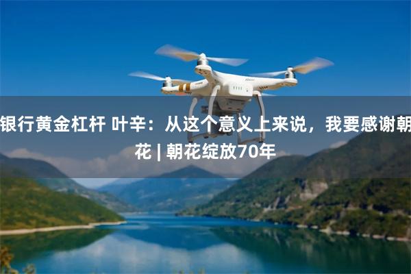 银行黄金杠杆 叶辛：从这个意义上来说，我要感谢朝花 | 朝花绽放70年