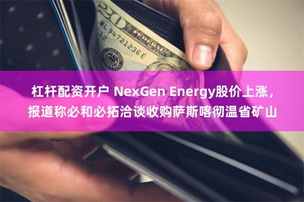 杠杆配资开户 NexGen Energy股价上涨，报道称必和必拓洽谈收购萨斯喀彻温省矿山