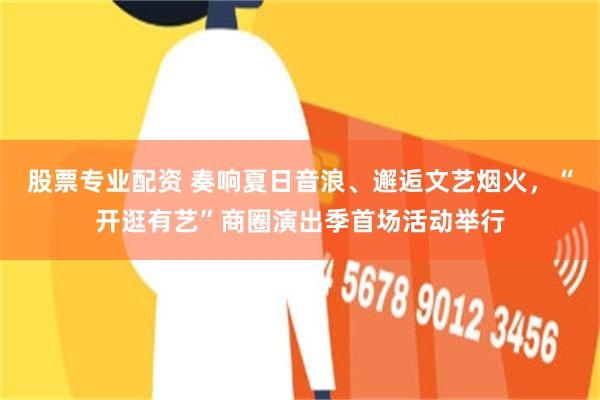 股票专业配资 奏响夏日音浪、邂逅文艺烟火，“开逛有艺”商圈演出季首场活动举行