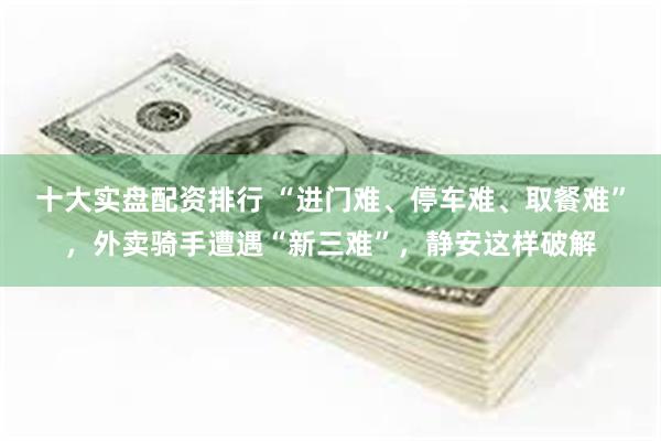 十大实盘配资排行 “进门难、停车难、取餐难”，外卖骑手遭遇“新三难”，静安这样破解