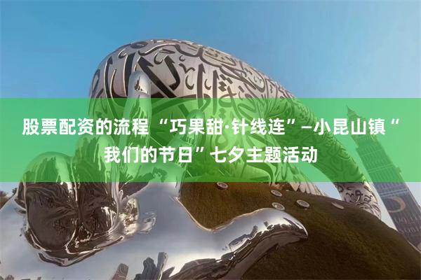 股票配资的流程 “巧果甜·针线连”—小昆山镇“我们的节日”七夕主题活动