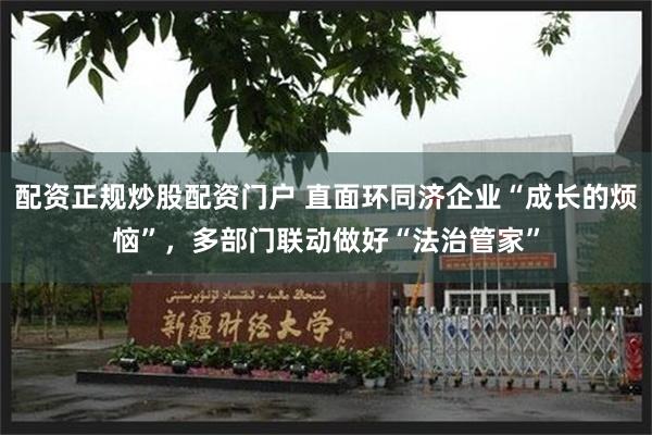 配资正规炒股配资门户 直面环同济企业“成长的烦恼”，多部门联动做好“法治管家”