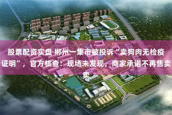 股票配资实盘 郴州一集市被投诉“卖狗肉无检疫证明”，官方核查：现场未发现，商家承诺不再售卖