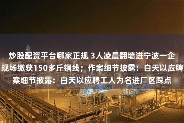 炒股配资平台哪家正规 3人凌晨翻墙进宁波一企业偷盗被警方抓获，现场缴获150多斤铜线；作案细节披露：白天以应聘工人为名进厂区踩点