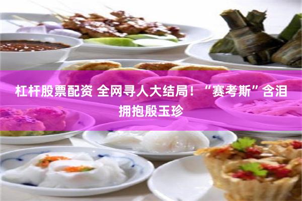 杠杆股票配资 全网寻人大结局！“赛考斯”含泪拥抱殷玉珍