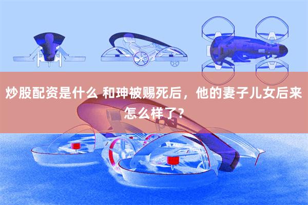 炒股配资是什么 和珅被赐死后，他的妻子儿女后来怎么样了？