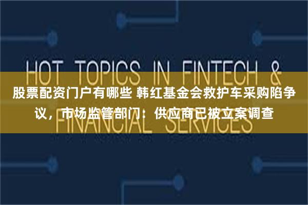 股票配资门户有哪些 韩红基金会救护车采购陷争议，市场监管部门：供应商已被立案调查