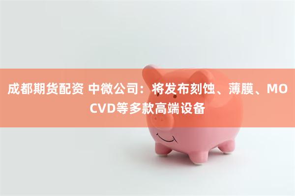 成都期货配资 中微公司：将发布刻蚀、薄膜、MOCVD等多款高端设备