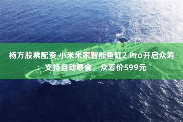 杨方股票配资 小米米家智能鱼缸2 Pro开启众筹：支持自动喂食，众筹价599元