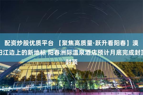 配资炒股优质平台 【聚焦高质量·跃升看阳春】漠阳江边上的新地标 阳春洲际温泉酒店预计月底完成封顶