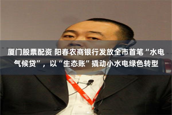 厦门股票配资 阳春农商银行发放全市首笔“水电气候贷”，以“生态账”撬动小水电绿色转型