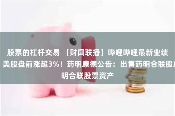 股票的杠杆交易 【财闻联播】哔哩哔哩最新业绩出炉，美股盘前涨超3%！药明康德公告：出售药明合联股票资产