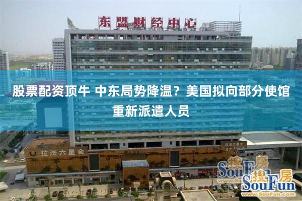 股票配资顶牛 中东局势降温？美国拟向部分使馆重新派遣人员