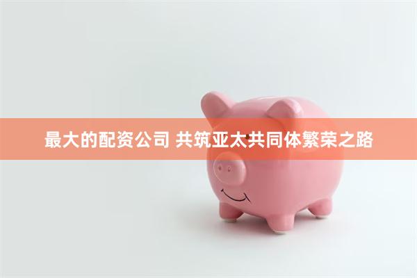 最大的配资公司 共筑亚太共同体繁荣之路