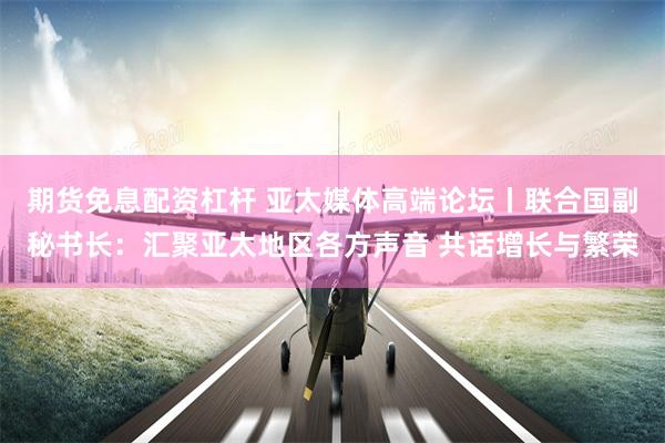 期货免息配资杠杆 亚太媒体高端论坛丨联合国副秘书长：汇聚亚太地区各方声音 共话增长与繁荣