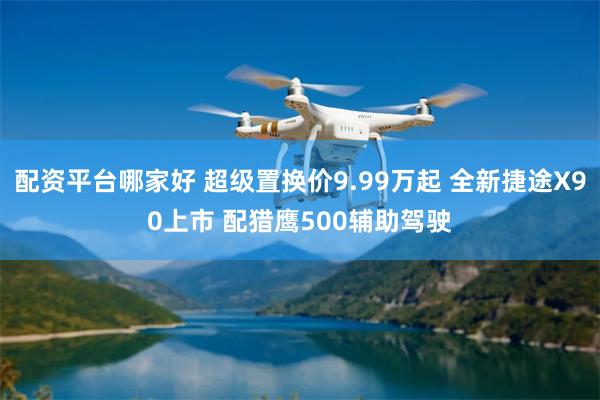 配资平台哪家好 超级置换价9.99万起 全新捷途X90上市 配猎鹰500辅助驾驶