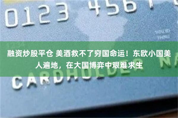 融资炒股平仓 美酒救不了穷国命运！东欧小国美人遍地，在大国博弈中艰难求生