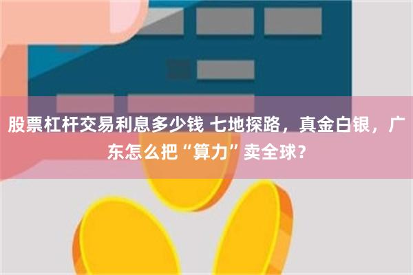 股票杠杆交易利息多少钱 七地探路，真金白银，广东怎么把“算力”卖全球？