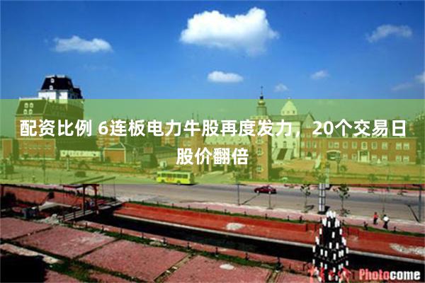 配资比例 6连板电力牛股再度发力，20个交易日股价翻倍