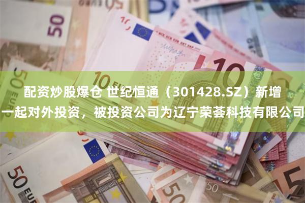 配资炒股爆仓 世纪恒通（301428.SZ）新增一起对外投资，被投资公司为辽宁荣荟科技有限公司