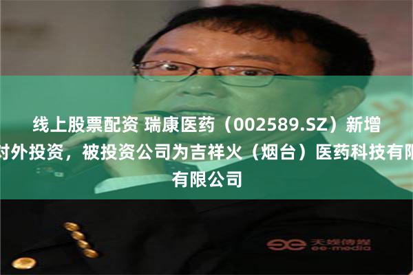 线上股票配资 瑞康医药（002589.SZ）新增一起对外投资，被投资公司为吉祥火（烟台）医药科技有限公司