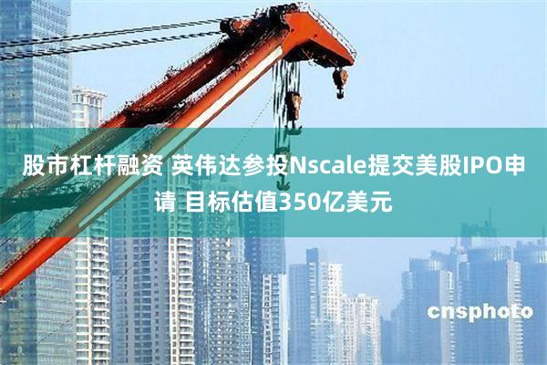 股市杠杆融资 英伟达参投Nscale提交美股IPO申请 目标估值350亿美元
