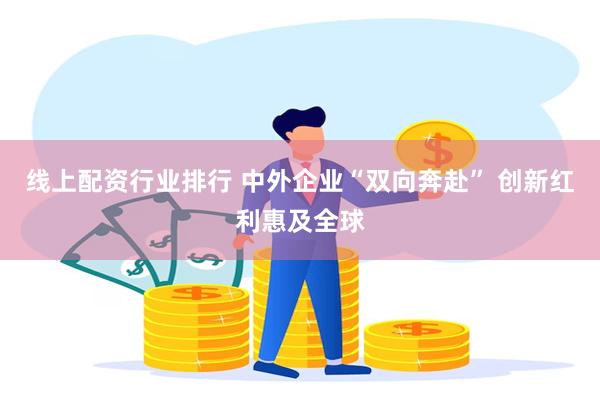 线上配资行业排行 中外企业“双向奔赴” 创新红利惠及全球