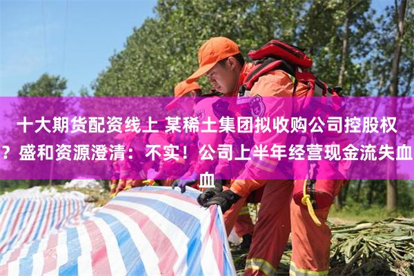 十大期货配资线上 某稀土集团拟收购公司控股权？盛和资源澄清：不实！公司上半年经营现金流失血