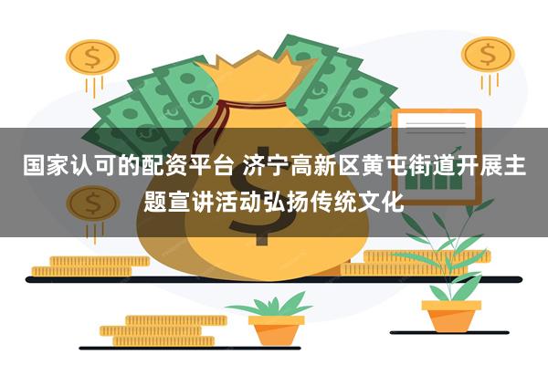 国家认可的配资平台 济宁高新区黄屯街道开展主题宣讲活动弘扬传统文化