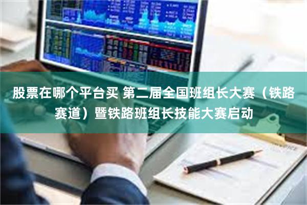 股票在哪个平台买 第二届全国班组长大赛（铁路赛道）暨铁路班组长技能大赛启动