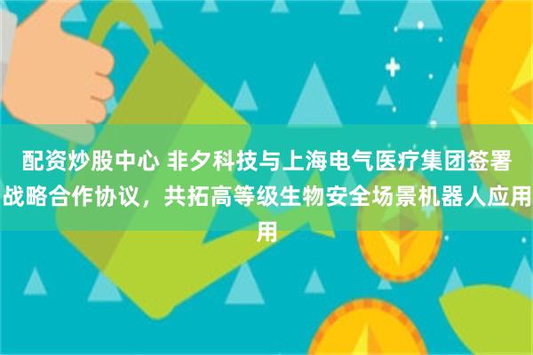 配资炒股中心 非夕科技与上海电气医疗集团签署战略合作协议，共拓高等级生物安全场景机器人应用