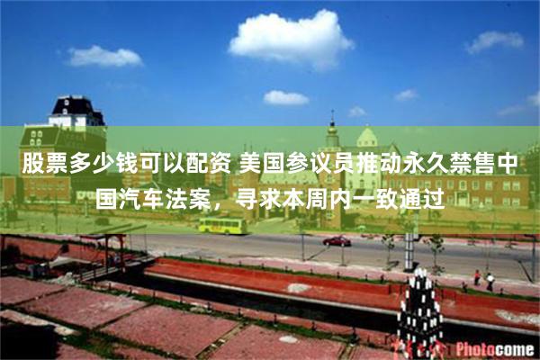 股票多少钱可以配资 美国参议员推动永久禁售中国汽车法案，寻求本周内一致通过