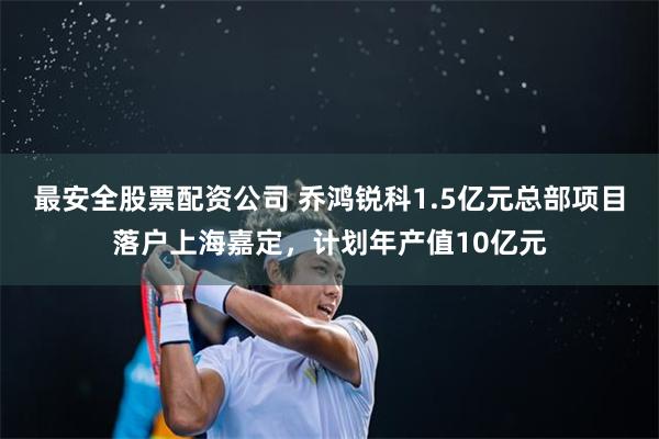 最安全股票配资公司 乔鸿锐科1.5亿元总部项目落户上海嘉定，计划年产值10亿元