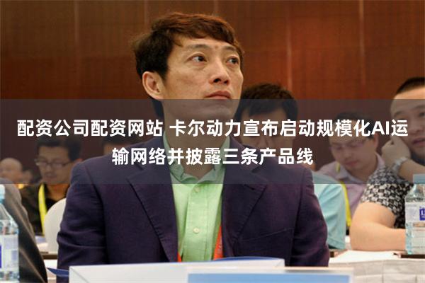 配资公司配资网站 卡尔动力宣布启动规模化AI运输网络并披露三条产品线