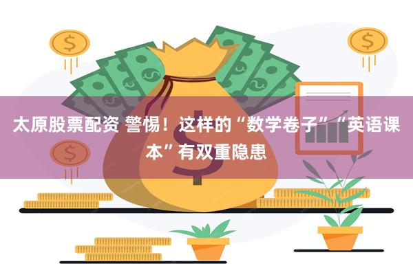 太原股票配资 警惕！这样的“数学卷子”“英语课本”有双重隐患
