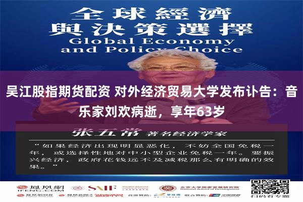 吴江股指期货配资 对外经济贸易大学发布讣告：音乐家刘欢病逝，享年63岁