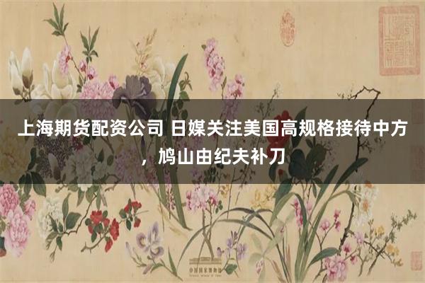 上海期货配资公司 日媒关注美国高规格接待中方，鸠山由纪夫补刀