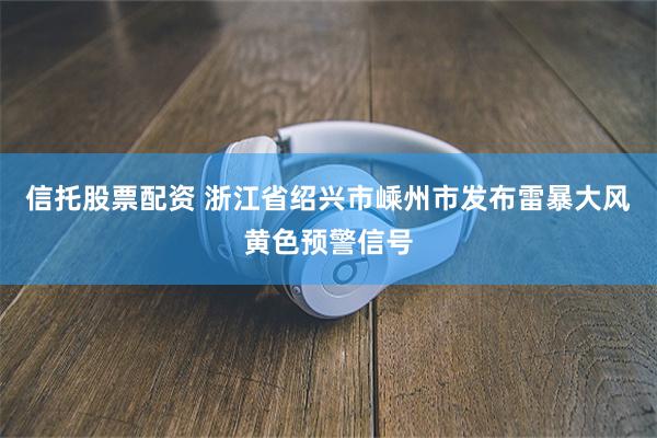 信托股票配资 浙江省绍兴市嵊州市发布雷暴大风黄色预警信号